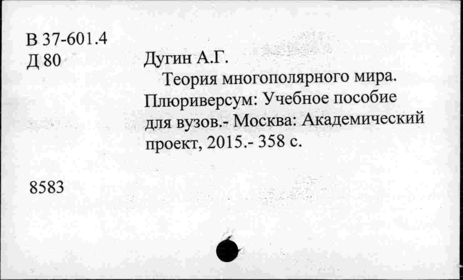 ﻿В 37-601.4
Д80
Дугин А.Г.
Теория многополярного мира. Плюриверсум: Учебное пособие для вузов.- Москва: Академический проект, 2015.- 358 с.
8583